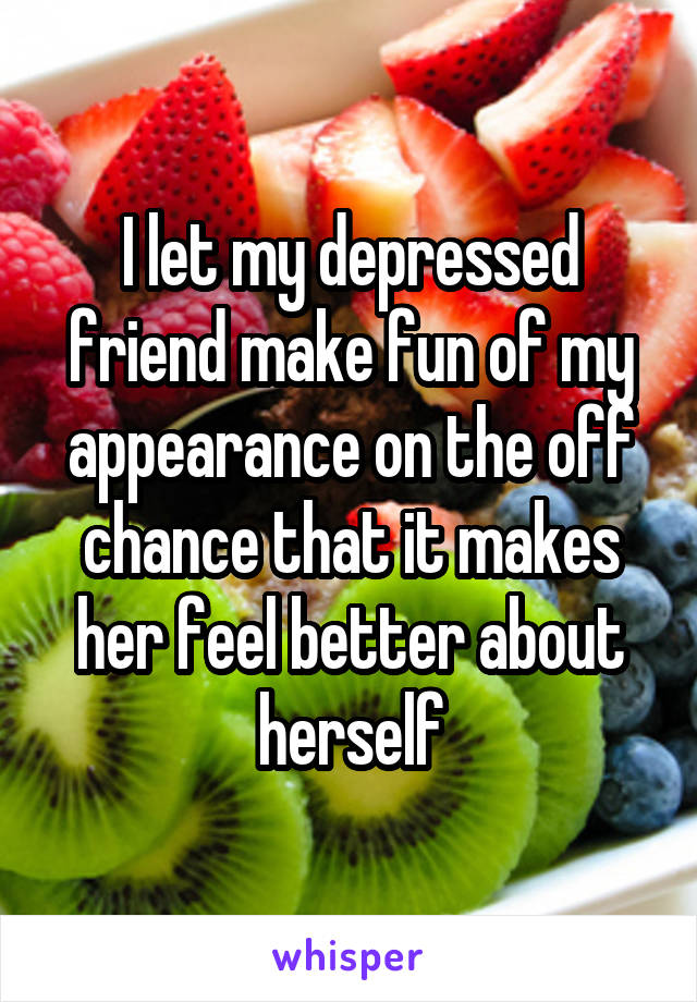 I let my depressed friend make fun of my appearance on the off chance that it makes her feel better about herself