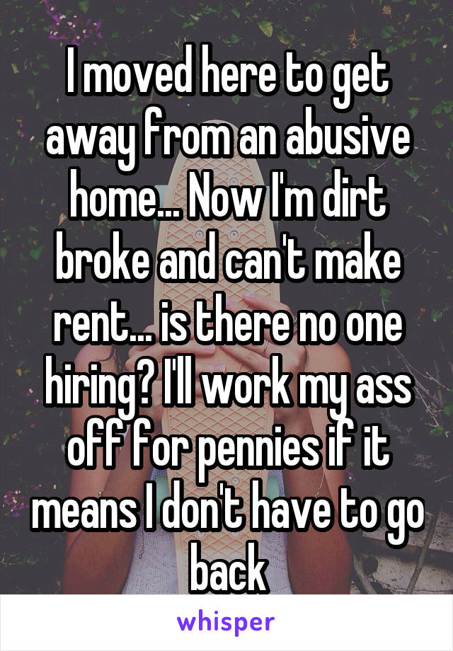 I moved here to get away from an abusive home... Now I'm dirt broke and can't make rent... is there no one hiring? I'll work my ass off for pennies if it means I don't have to go back