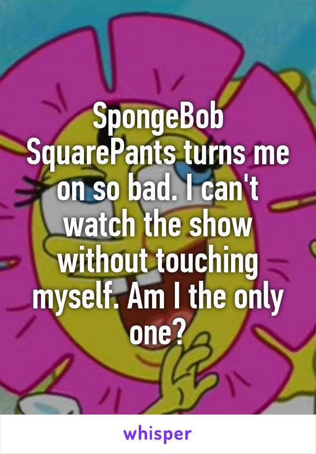SpongeBob SquarePants turns me on so bad. I can't watch the show without touching myself. Am I the only one?