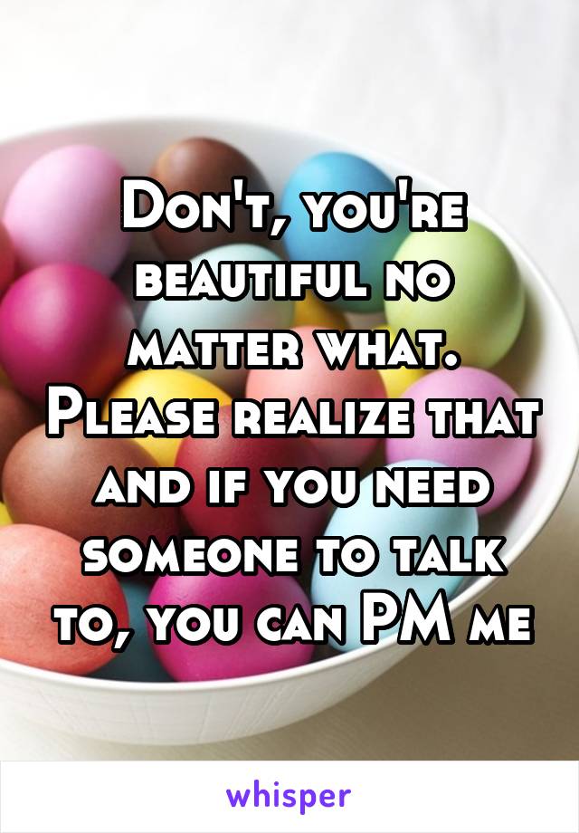 Don't, you're beautiful no matter what. Please realize that and if you need someone to talk to, you can PM me