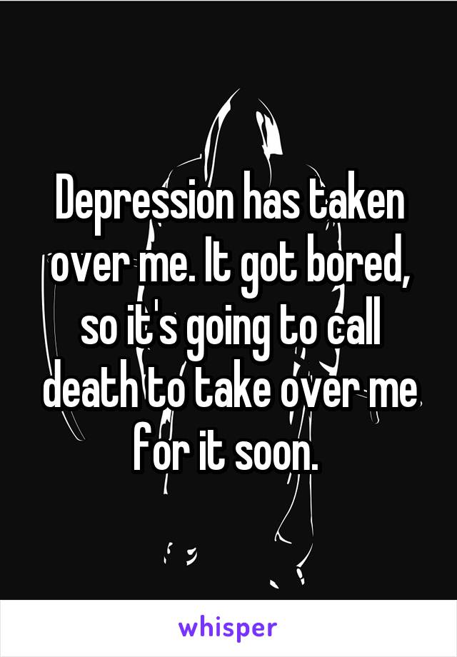Depression has taken over me. It got bored, so it's going to call death to take over me for it soon. 
