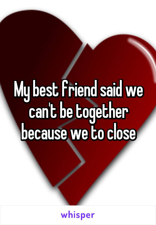 My best friend said we can't be together because we to close