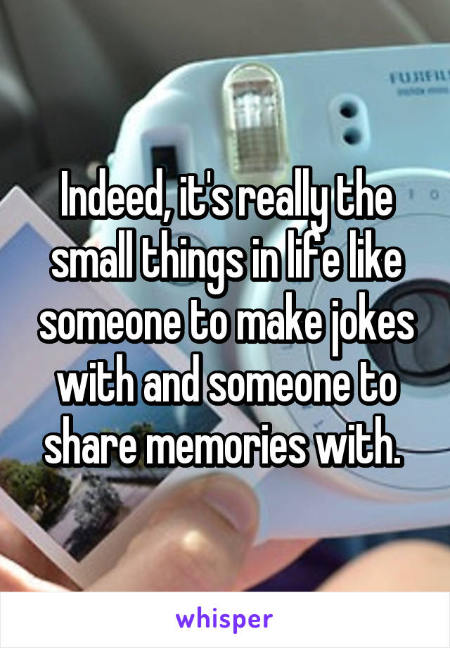 Indeed, it's really the small things in life like someone to make jokes with and someone to share memories with. 
