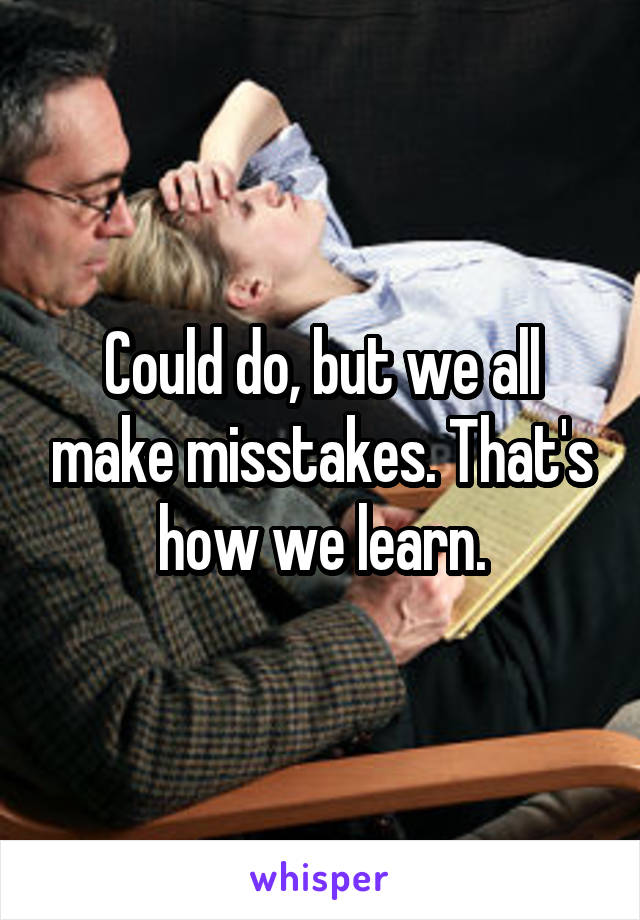 Could do, but we all make misstakes. That's how we learn.