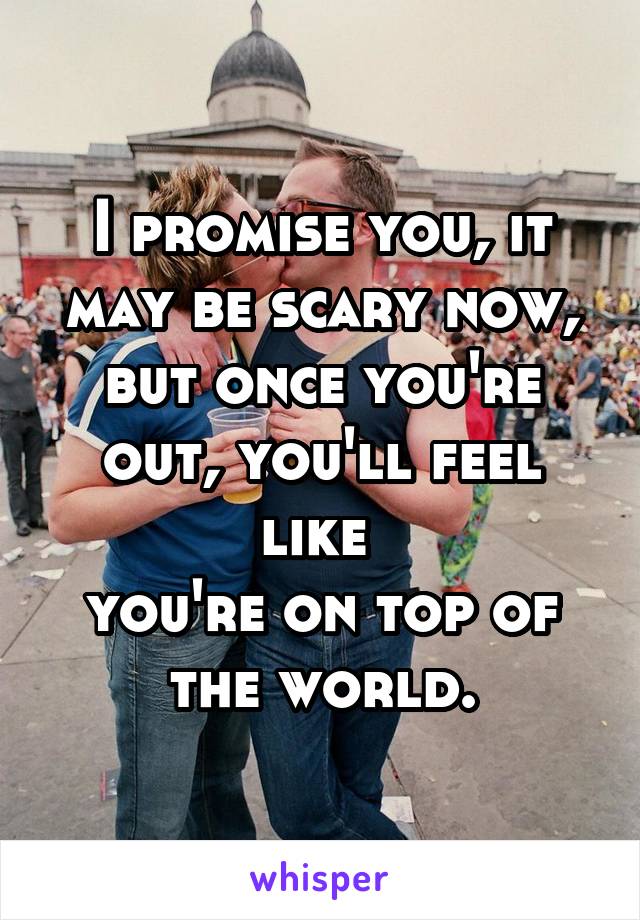 I promise you, it may be scary now, but once you're out, you'll feel like 
you're on top of the world.
