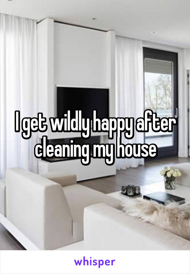 I get wildly happy after cleaning my house