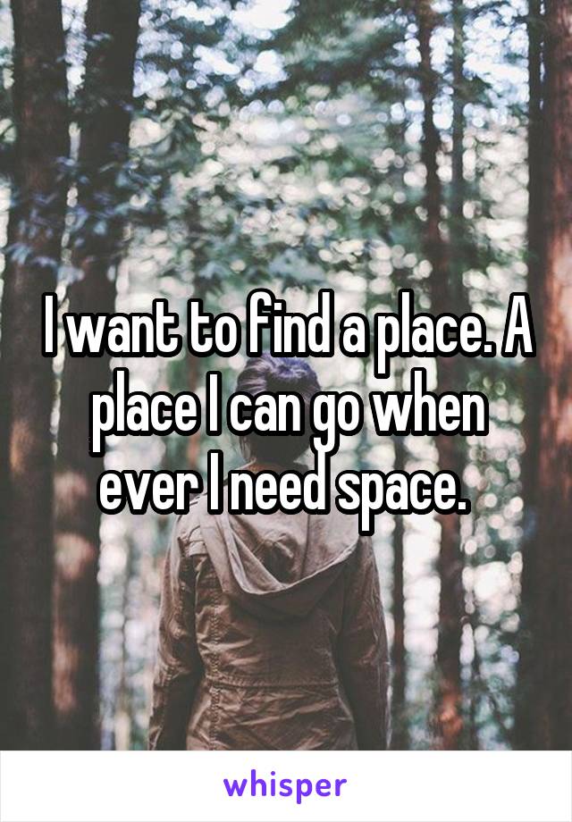 I want to find a place. A place I can go when ever I need space. 