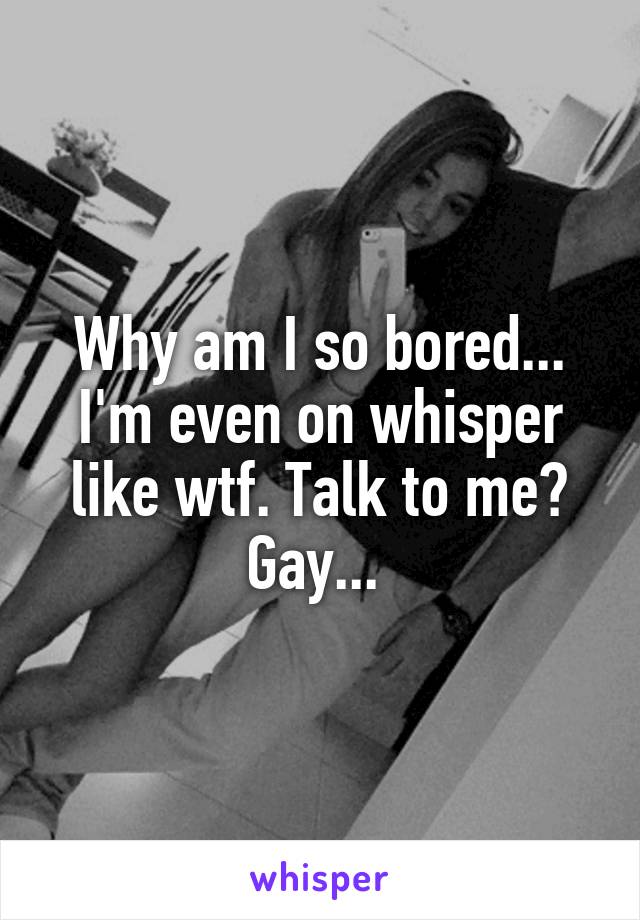 Why am I so bored... I'm even on whisper like wtf. Talk to me? Gay... 