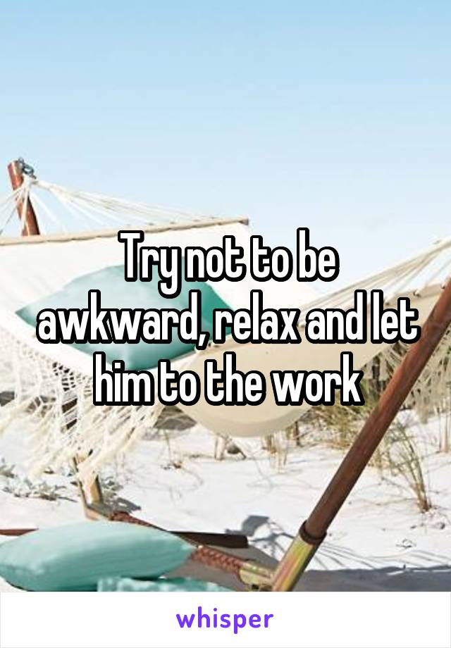 Try not to be awkward, relax and let him to the work
