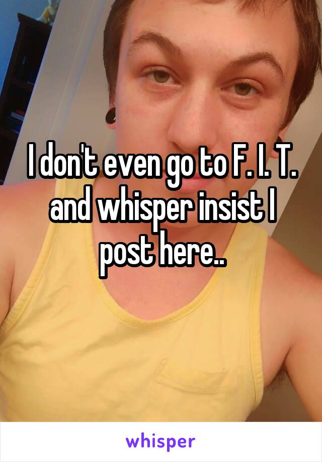 I don't even go to F. I. T. and whisper insist I post here..
