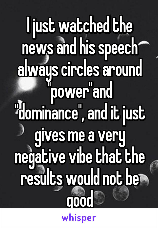 I just watched the news and his speech always circles around "power"and "dominance", and it just gives me a very negative vibe that the results would not be good