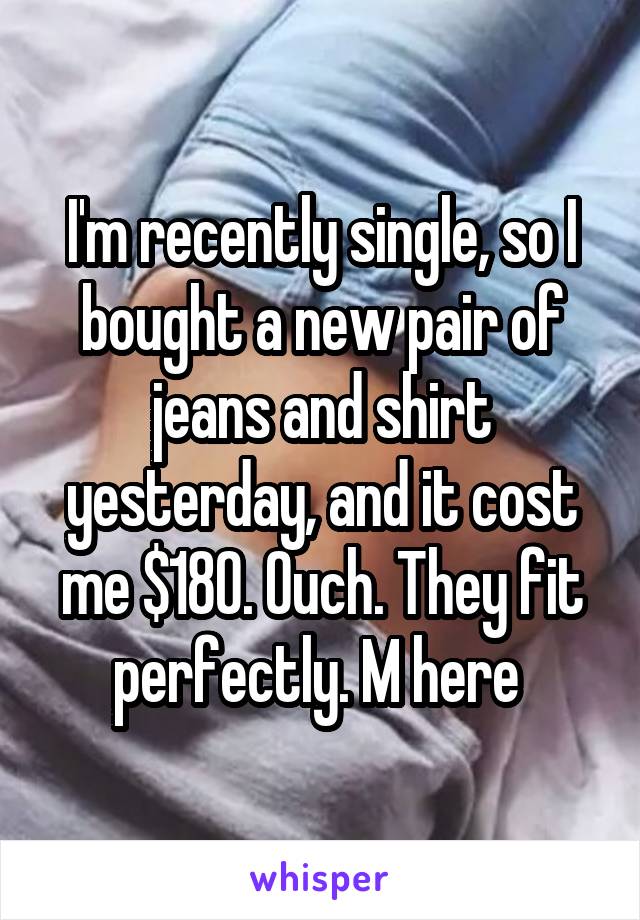 I'm recently single, so I bought a new pair of jeans and shirt yesterday, and it cost me $180. Ouch. They fit perfectly. M here 