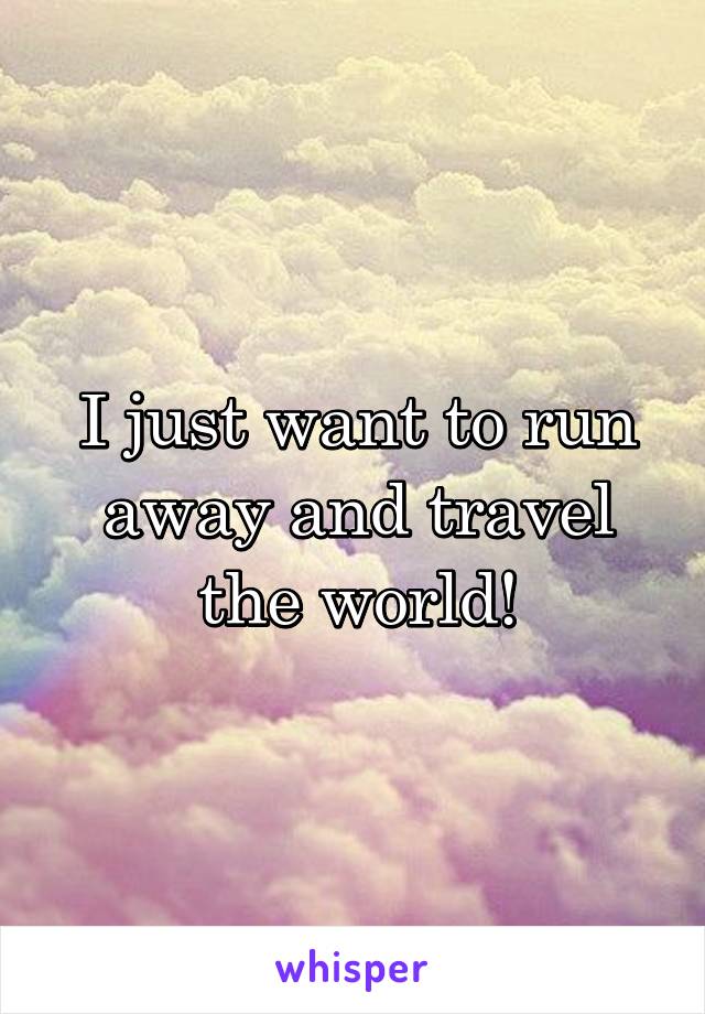 I just want to run away and travel the world!