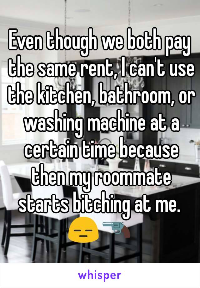 Even though we both pay the same rent, I can't use the kitchen, bathroom, or washing machine at a certain time because then my roommate starts bitching at me. 
😑🔫