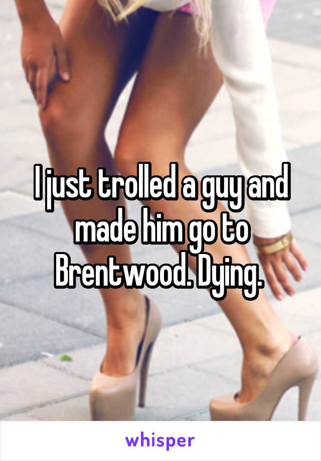I just trolled a guy and made him go to Brentwood. Dying. 