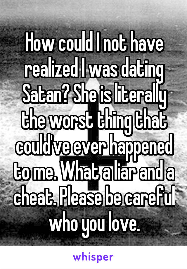 How could I not have realized I was dating Satan? She is literally the worst thing that could've ever happened to me. What a liar and a cheat. Please be careful who you love.