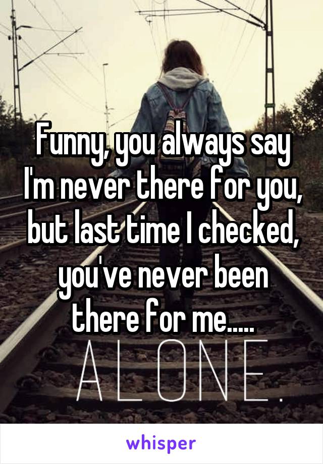 Funny, you always say I'm never there for you, but last time I checked, you've never been there for me.....
