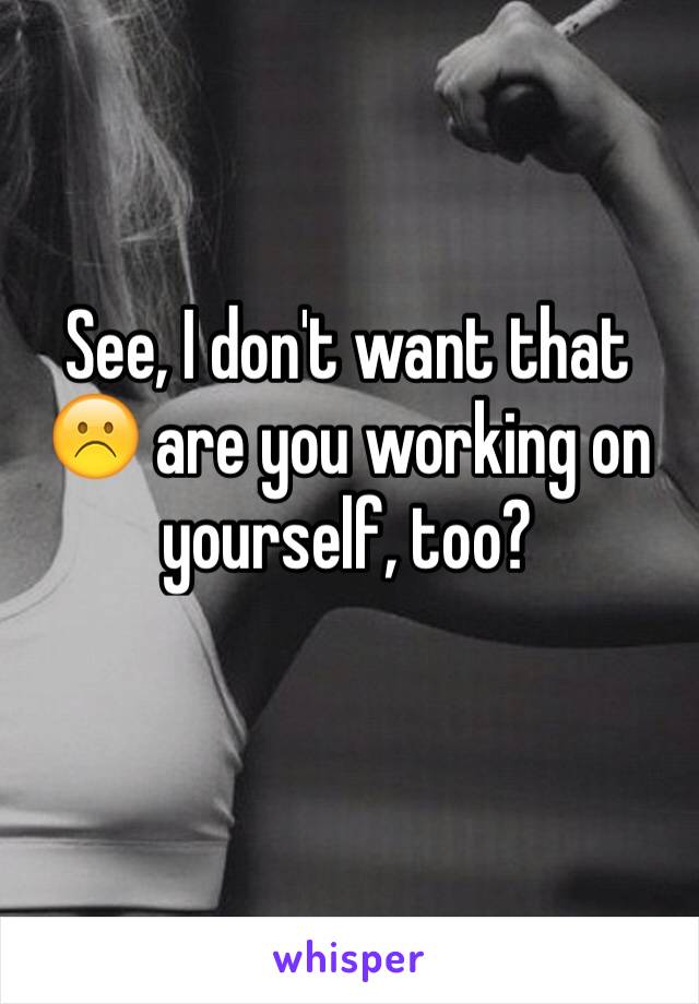 See, I don't want that ☹️ are you working on yourself, too?