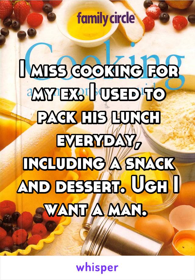 I miss cooking for my ex. I used to pack his lunch everyday, including a snack and dessert. Ugh I want a man. 