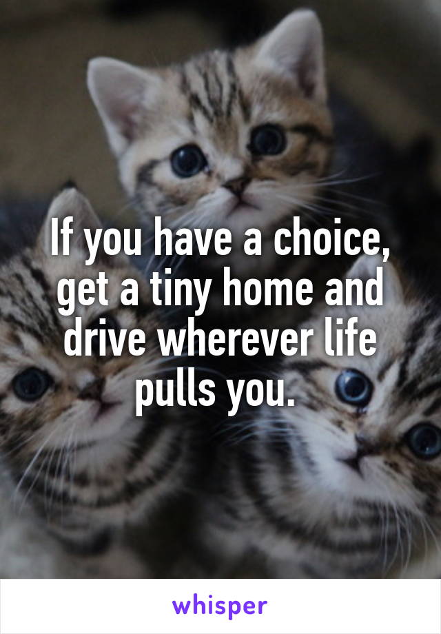 If you have a choice, get a tiny home and drive wherever life pulls you. 