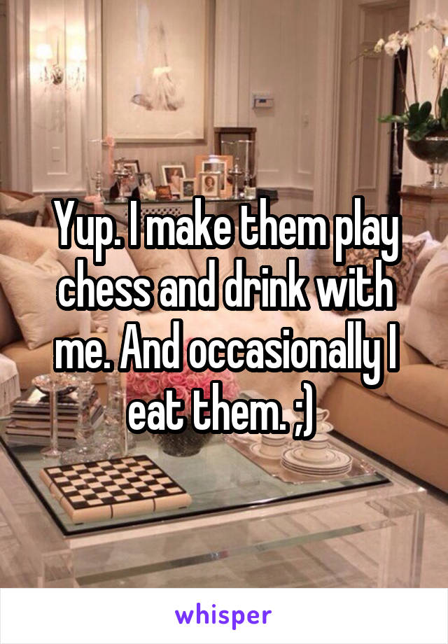 Yup. I make them play chess and drink with me. And occasionally I eat them. ;) 