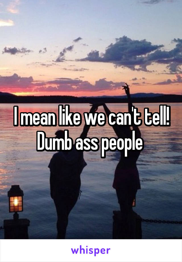 I mean like we can't tell! Dumb ass people 
