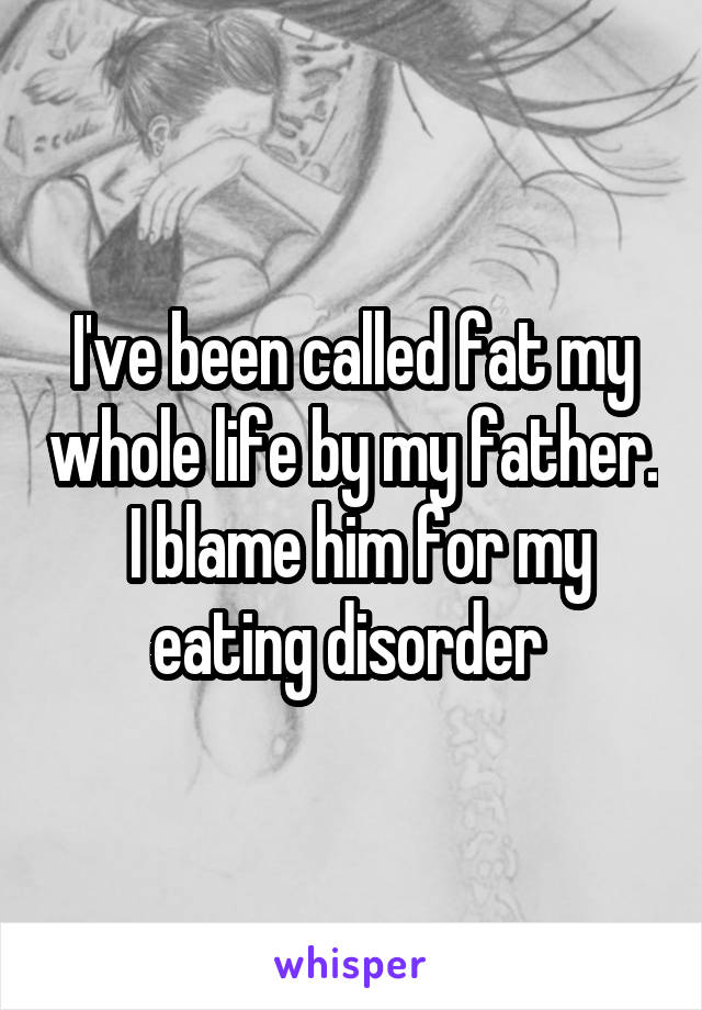 I've been called fat my whole life by my father.  I blame him for my eating disorder 