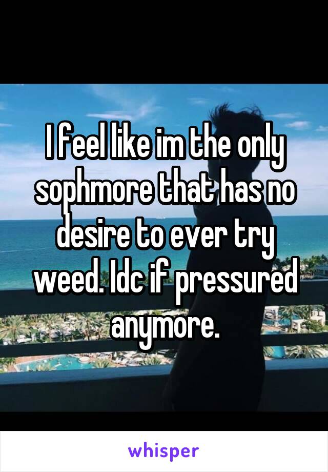 I feel like im the only sophmore that has no desire to ever try weed. Idc if pressured anymore.
