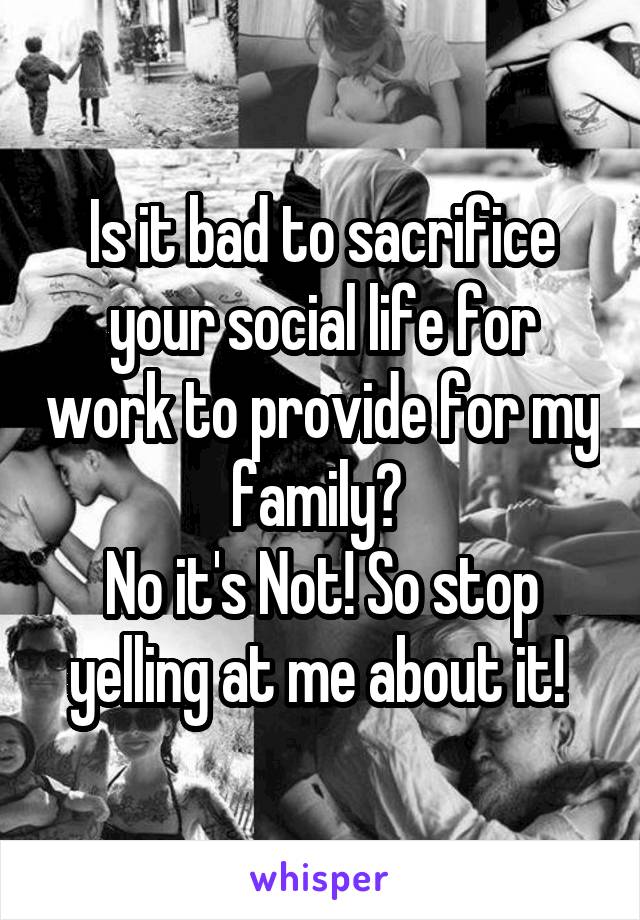Is it bad to sacrifice your social life for work to provide for my family? 
No it's Not! So stop yelling at me about it! 