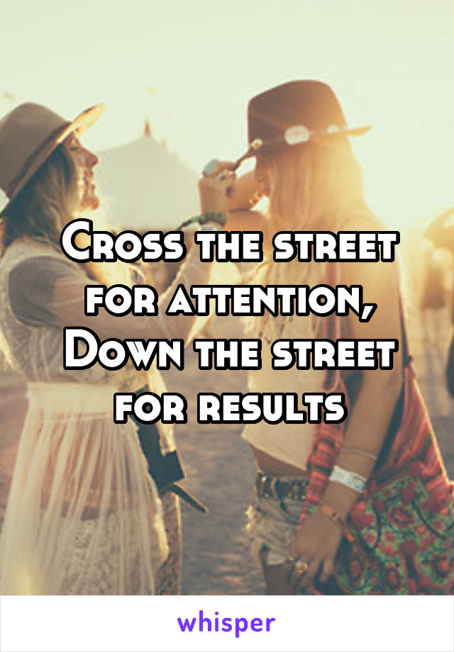 Cross the street for attention,
Down the street for results