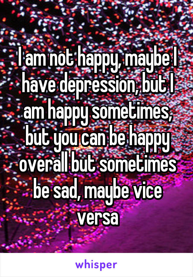 I am not happy, maybe I have depression, but I am happy sometimes, but you can be happy overall but sometimes be sad, maybe vice versa