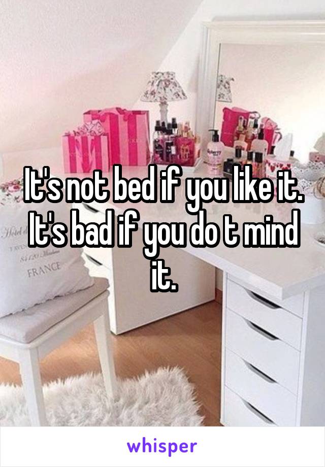 It's not bed if you like it. It's bad if you do t mind it.