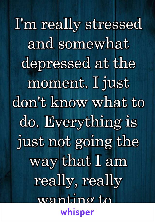 I'm really stressed and somewhat depressed at the moment. I just don't know what to do. Everything is just not going the way that I am really, really wanting to. 