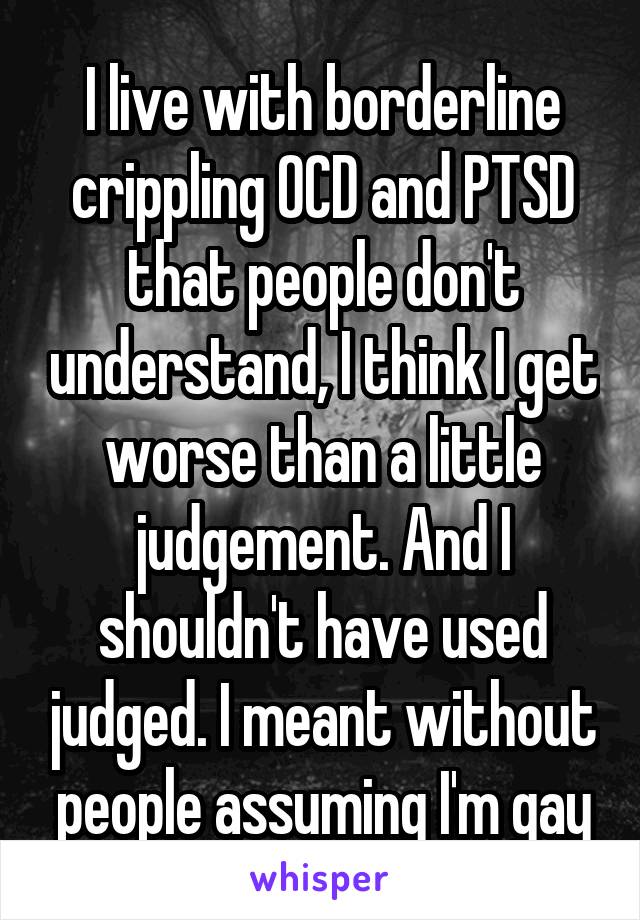I live with borderline crippling OCD and PTSD that people don't understand, I think I get worse than a little judgement. And I shouldn't have used judged. I meant without people assuming I'm gay