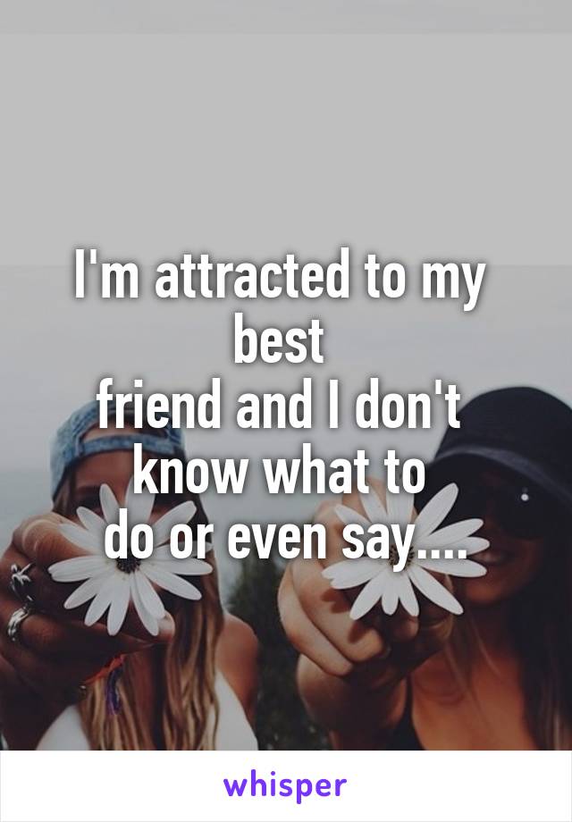 I'm attracted to my 
best 
friend and I don't 
know what to 
do or even say....