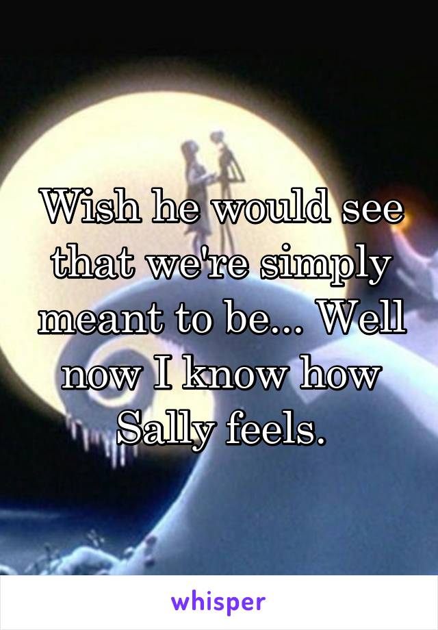 Wish he would see that we're simply meant to be... Well now I know how Sally feels.