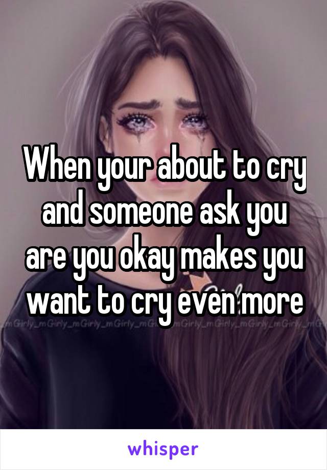When your about to cry and someone ask you are you okay makes you want to cry even more