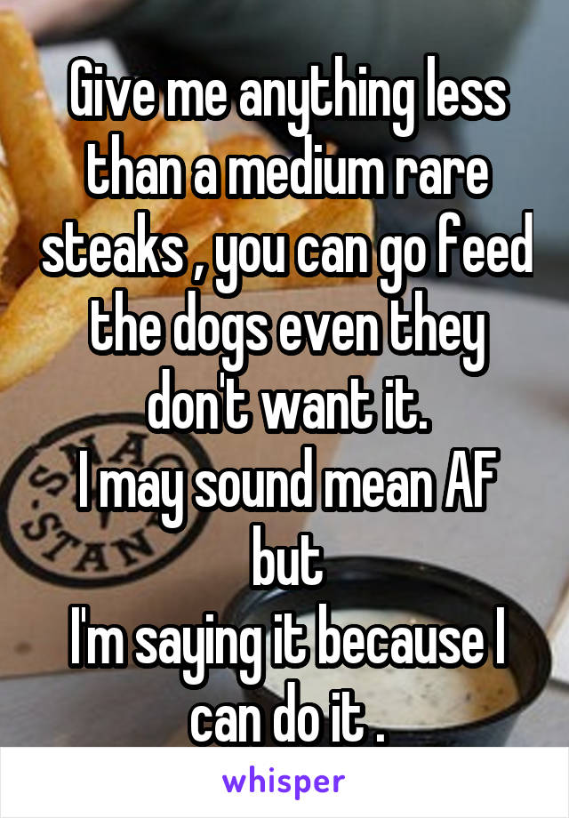 Give me anything less than a medium rare steaks , you can go feed the dogs even they don't want it.
I may sound mean AF but
I'm saying it because I can do it .
