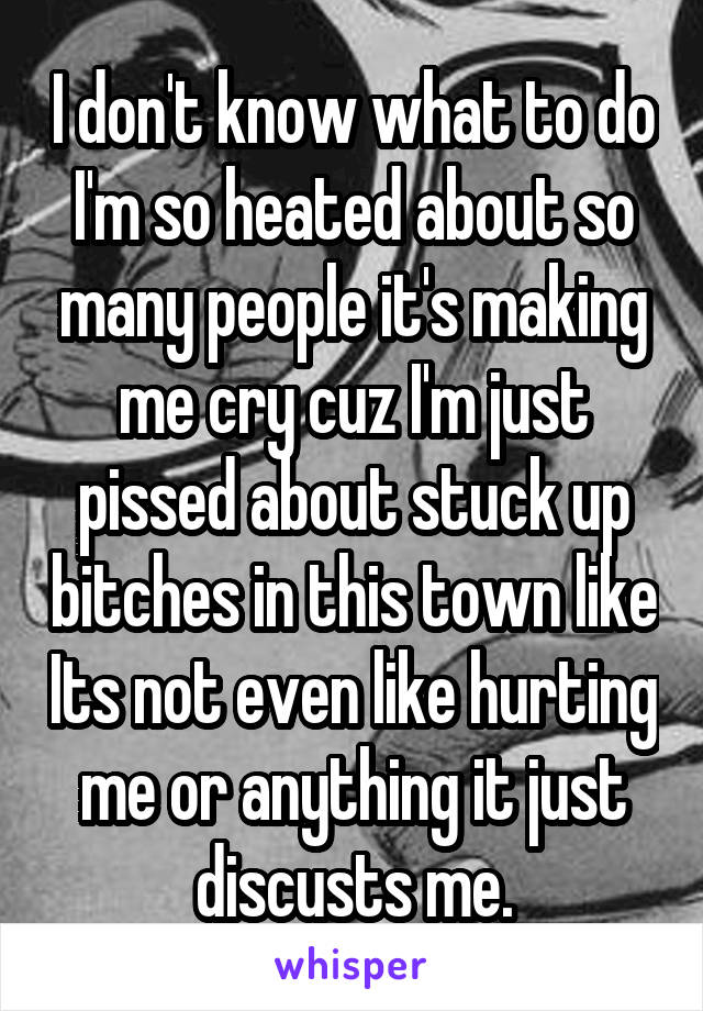 I don't know what to do I'm so heated about so many people it's making me cry cuz I'm just pissed about stuck up bitches in this town like Its not even like hurting me or anything it just discusts me.