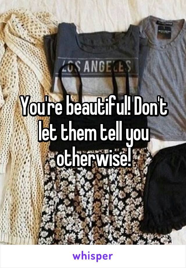 You're beautiful! Don't let them tell you otherwise!