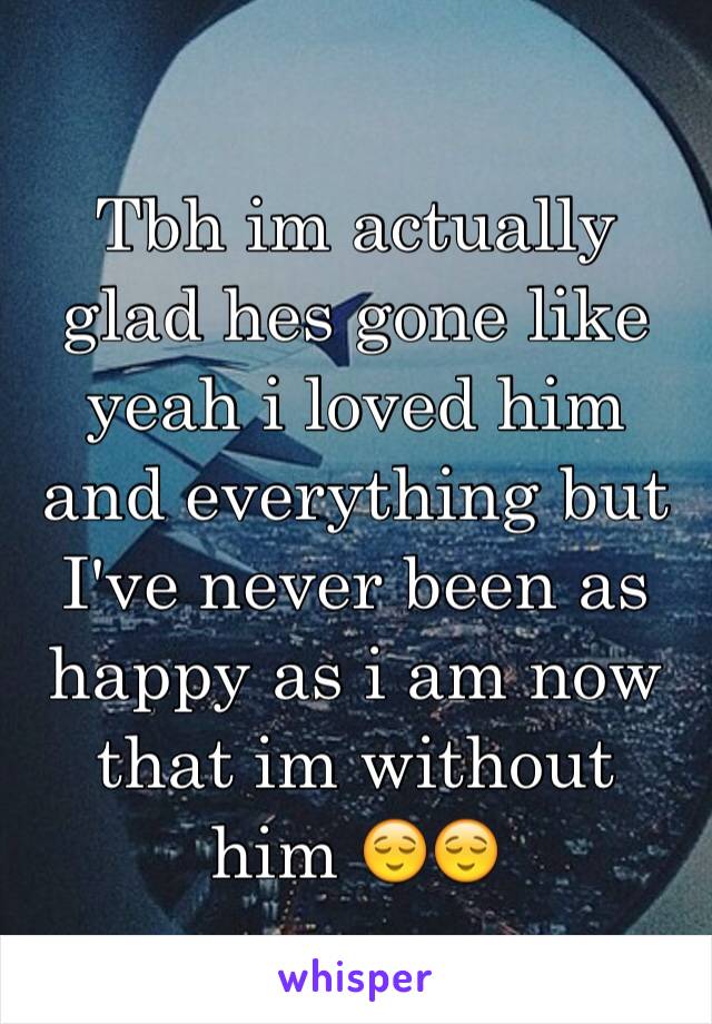 Tbh im actually glad hes gone like yeah i loved him and everything but I've never been as happy as i am now that im without him 😌😌