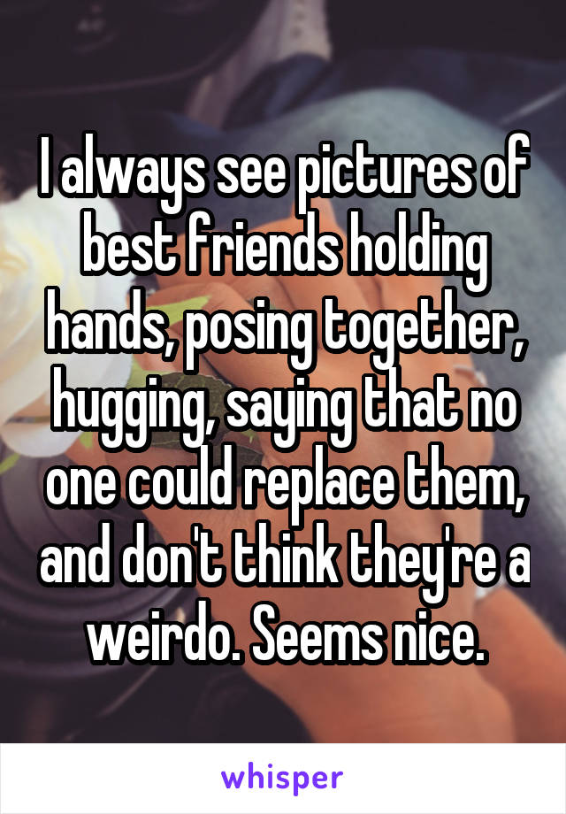 I always see pictures of best friends holding hands, posing together, hugging, saying that no one could replace them, and don't think they're a weirdo. Seems nice.