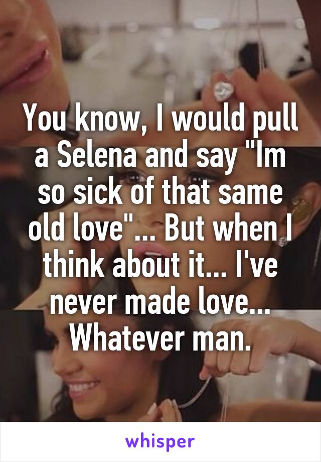 You know, I would pull a Selena and say "Im so sick of that same old love"... But when I think about it... I've never made love... Whatever man.