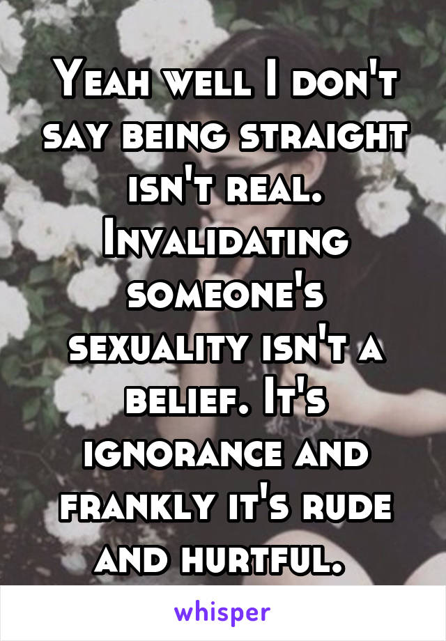 Yeah well I don't say being straight isn't real. Invalidating someone's sexuality isn't a belief. It's ignorance and frankly it's rude and hurtful. 