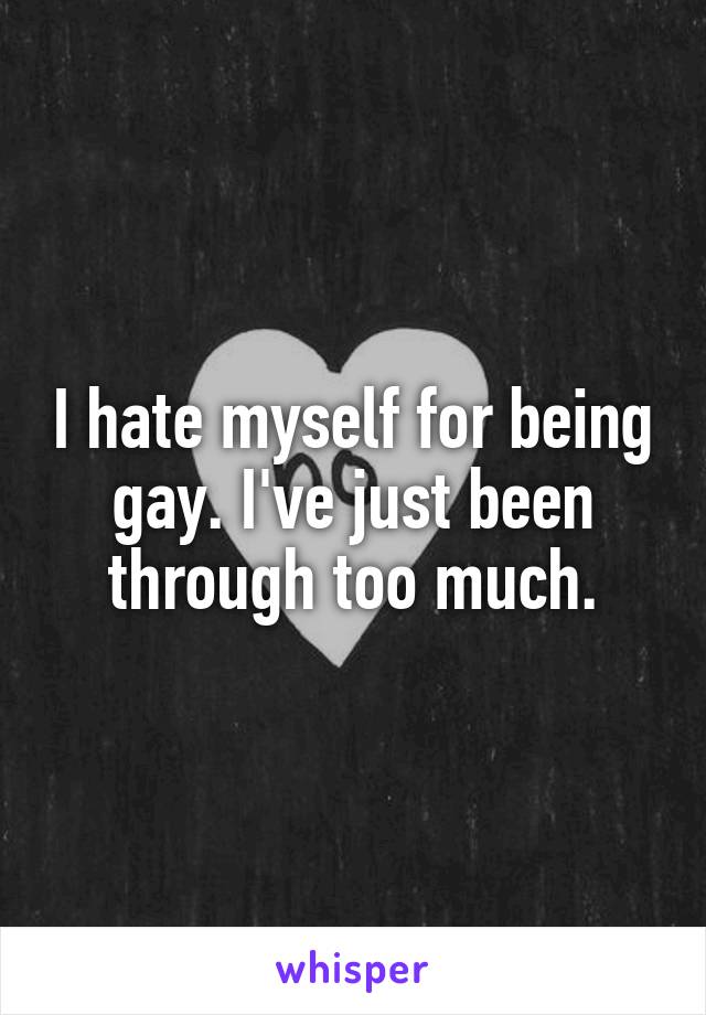 I hate myself for being gay. I've just been through too much.