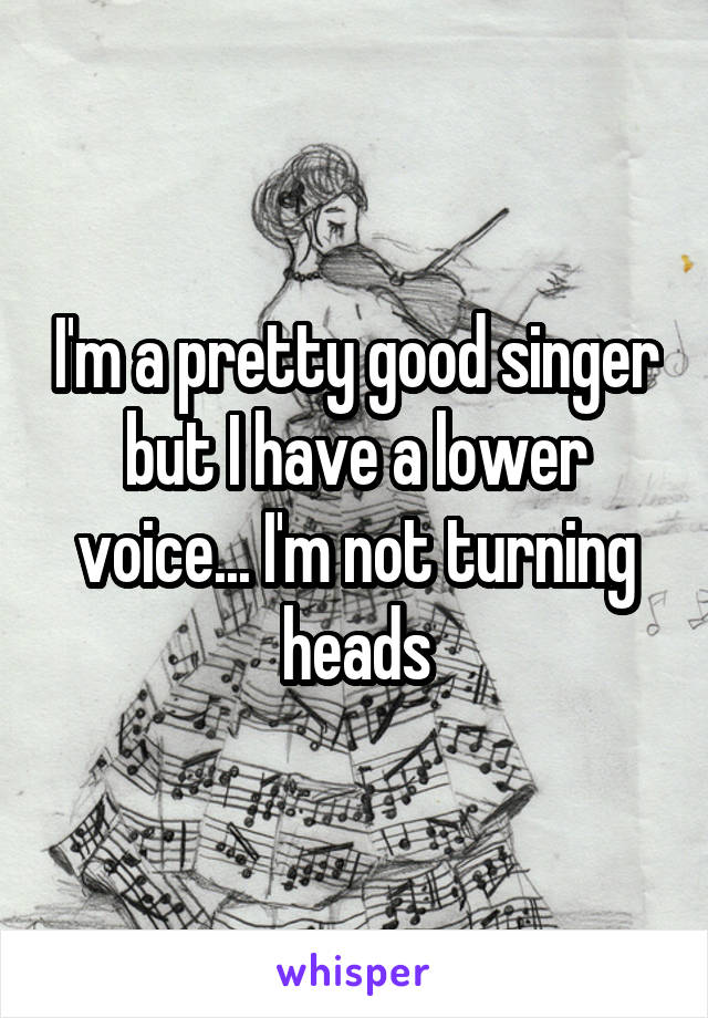 I'm a pretty good singer but I have a lower voice... I'm not turning heads