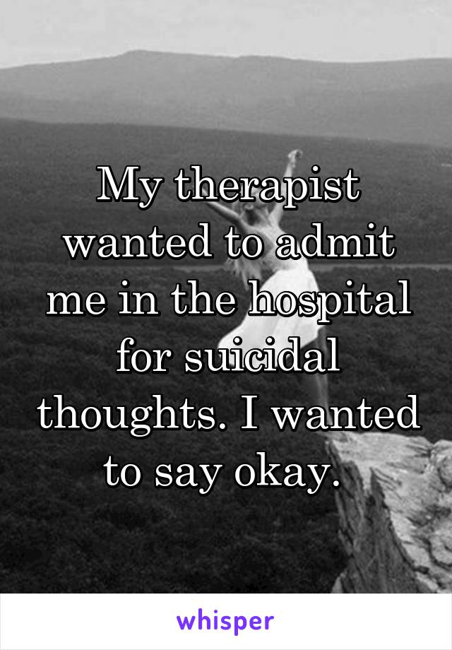 My therapist wanted to admit me in the hospital for suicidal thoughts. I wanted to say okay. 