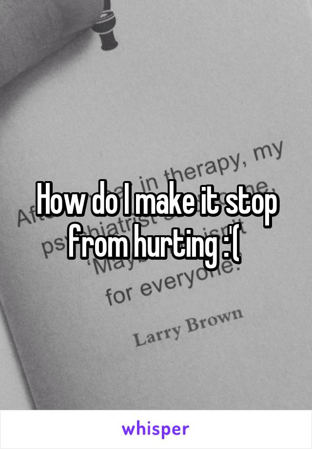 How do I make it stop from hurting :'( 