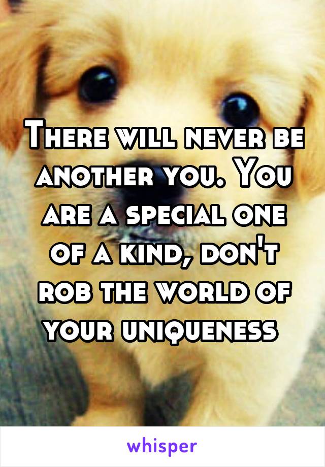There will never be another you. You are a special one of a kind, don't rob the world of your uniqueness 