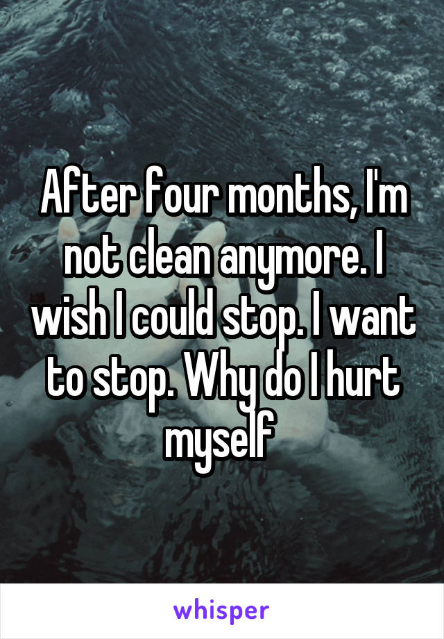 After four months, I'm not clean anymore. I wish I could stop. I want to stop. Why do I hurt myself 